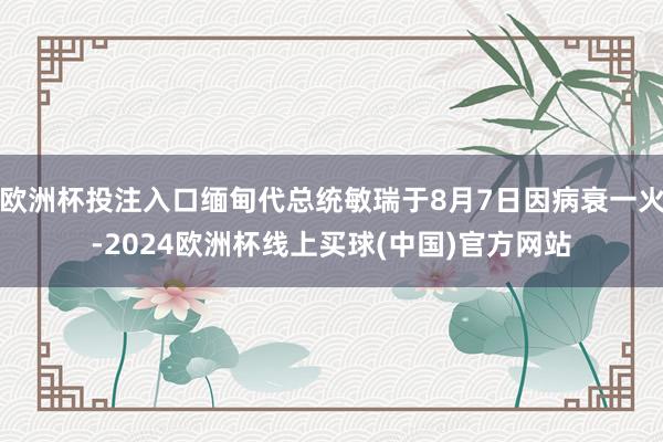 欧洲杯投注入口缅甸代总统敏瑞于8月7日因病衰一火-2024欧洲杯线上买球(中国)官方网站