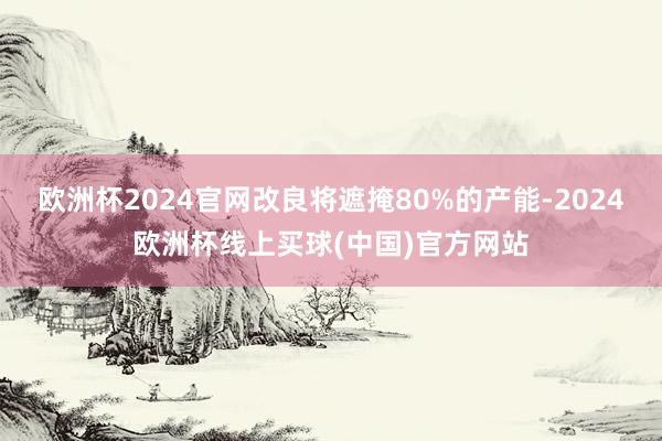 欧洲杯2024官网改良将遮掩80%的产能-2024欧洲杯线上买球(中国)官方网站