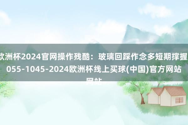 欧洲杯2024官网操作残酷：玻璃回踩作念多短期撑握1055-1045-2024欧洲杯线上买球(中国)官方网站
