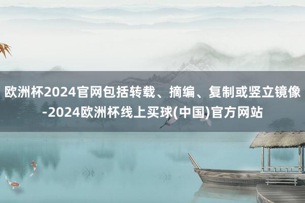 欧洲杯2024官网包括转载、摘编、复制或竖立镜像-2024欧洲杯线上买球(中国)官方网站