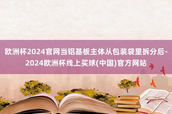欧洲杯2024官网当铝基板主体从包装袋里拆分后-2024欧洲杯线上买球(中国)官方网站
