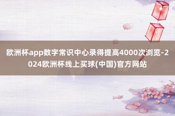 欧洲杯app数字常识中心录得提高4000次浏览-2024欧洲杯线上买球(中国)官方网站
