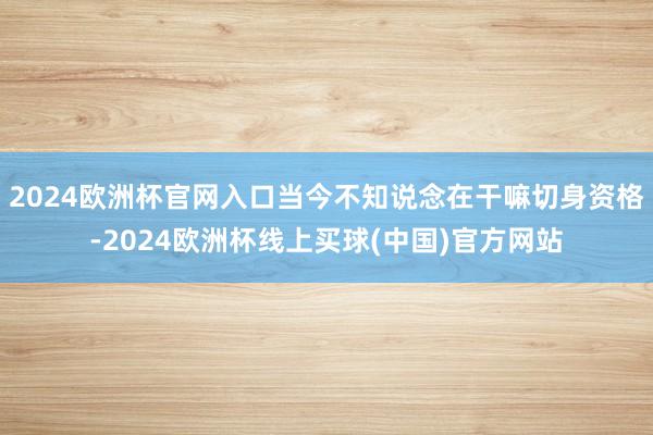 2024欧洲杯官网入口当今不知说念在干嘛切身资格-2024欧洲杯线上买球(中国)官方网站