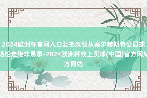 2024欧洲杯官网入口要把沃顿从塞尔赫斯特公园球场挖走绝非易事-2024欧洲杯线上买球(中国)官方网站
