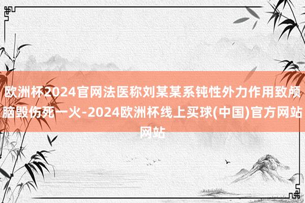 欧洲杯2024官网法医称刘某某系钝性外力作用致颅脑毁伤死一火-2024欧洲杯线上买球(中国)官方网站