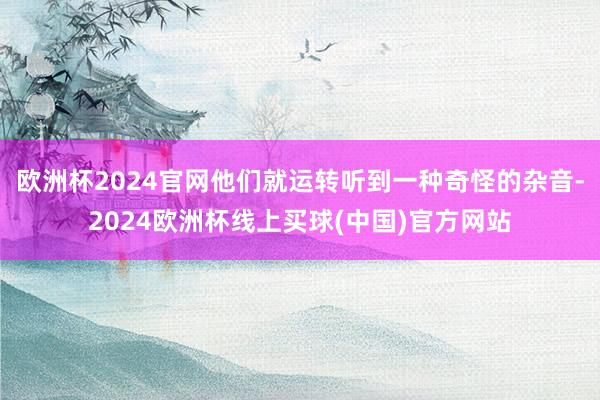欧洲杯2024官网他们就运转听到一种奇怪的杂音-2024欧洲杯线上买球(中国)官方网站
