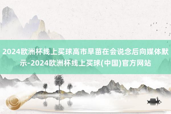 2024欧洲杯线上买球高市早苗在会说念后向媒体默示-2024欧洲杯线上买球(中国)官方网站