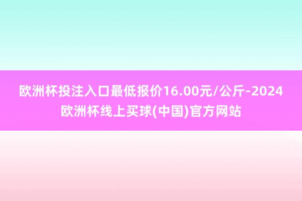 欧洲杯投注入口最低报价16.00元/公斤-2024欧洲杯线上买球(中国)官方网站