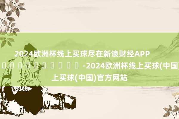 2024欧洲杯线上买球尽在新浪财经APP            													-2024欧洲杯线上买球(中国)官方网站