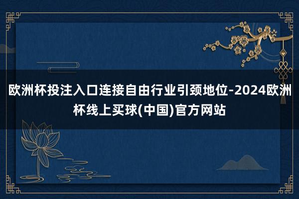 欧洲杯投注入口连接自由行业引颈地位-2024欧洲杯线上买球(中国)官方网站