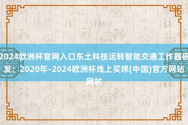 2024欧洲杯官网入口东土科技运转智能交通工作器研发；2020年-2024欧洲杯线上买球(中国)官方网站