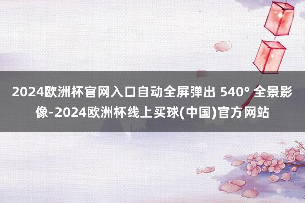 2024欧洲杯官网入口自动全屏弹出 540° 全景影像-2024欧洲杯线上买球(中国)官方网站