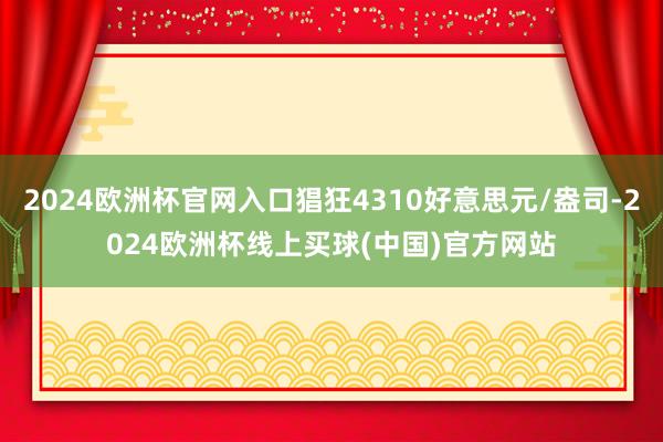 2024欧洲杯官网入口猖狂4310好意思元/盎司-2024欧洲杯线上买球(中国)官方网站