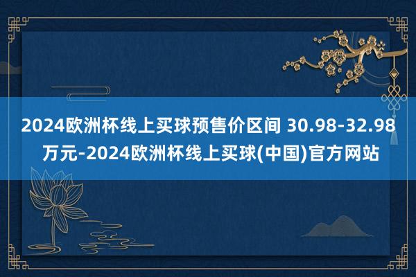 2024欧洲杯线上买球预售价区间 30.98-32.98 万元-2024欧洲杯线上买球(中国)官方网站