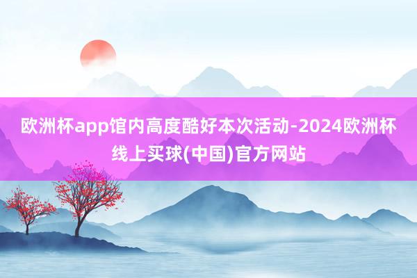 欧洲杯app馆内高度酷好本次活动-2024欧洲杯线上买球(中国)官方网站