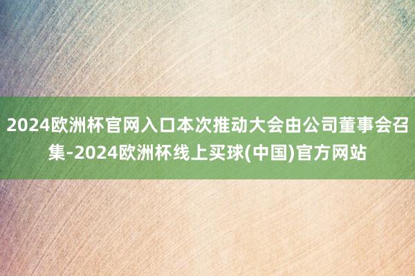 2024欧洲杯官网入口本次推动大会由公司董事会召集-2024欧洲杯线上买球(中国)官方网站