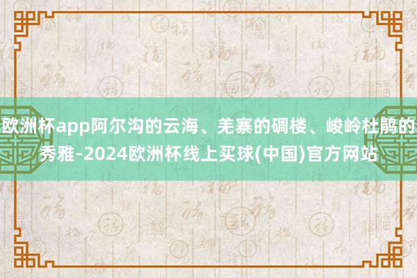 欧洲杯app阿尔沟的云海、羌寨的碉楼、峻岭杜鹃的秀雅-2024欧洲杯线上买球(中国)官方网站