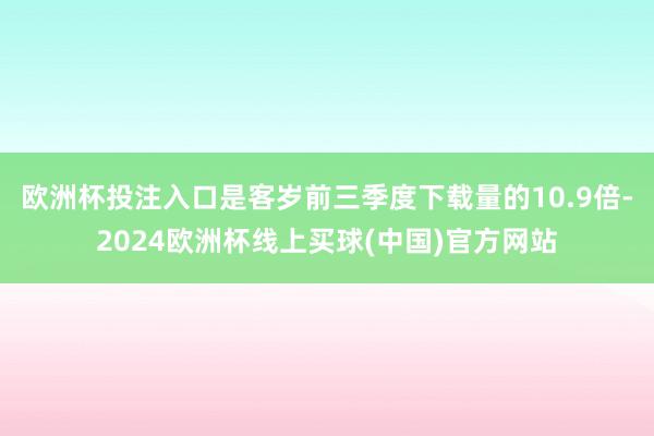 欧洲杯投注入口是客岁前三季度下载量的10.9倍-2024欧洲杯线上买球(中国)官方网站