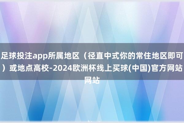 足球投注app所属地区(径直中式你的常住地区即可)或地点高校-2024欧洲杯线上买球(中国)官方网站