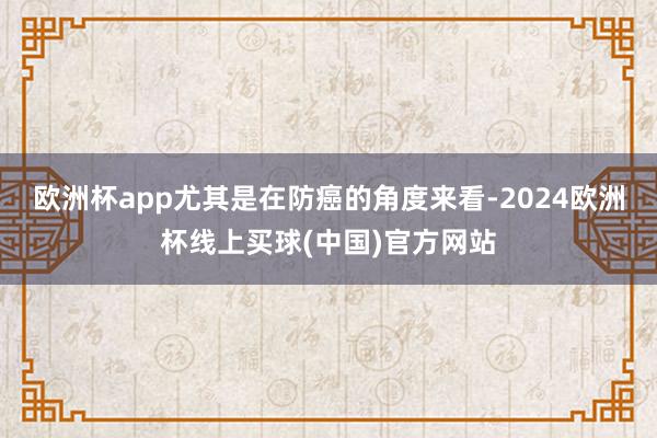 欧洲杯app尤其是在防癌的角度来看-2024欧洲杯线上买球(中国)官方网站