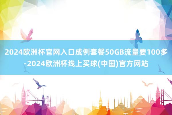 2024欧洲杯官网入口成例套餐50GB流量要100多-2024欧洲杯线上买球(中国)官方网站