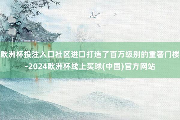 欧洲杯投注入口社区进口打造了百万级别的重奢门楼-2024欧洲杯线上买球(中国)官方网站