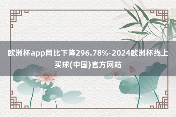 欧洲杯app同比下降296.78%-2024欧洲杯线上买球(中国)官方网站