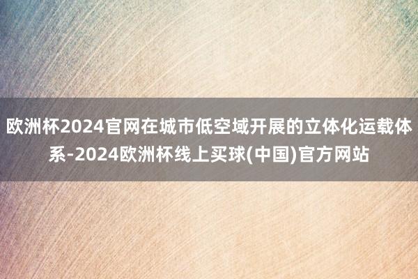 欧洲杯2024官网在城市低空域开展的立体化运载体系-2024欧洲杯线上买球(中国)官方网站