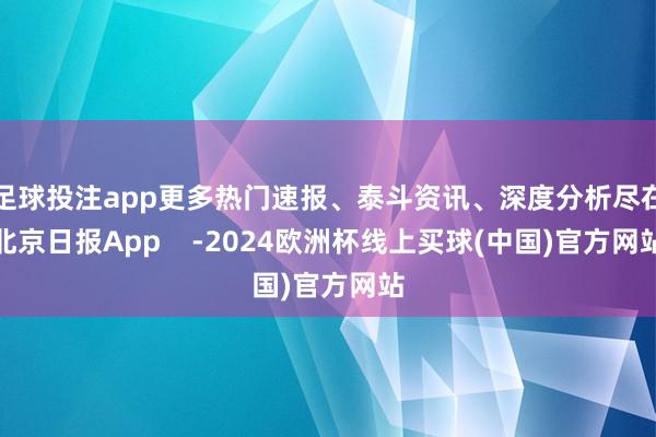 足球投注app更多热门速报、泰斗资讯、深度分析尽在北京日报App -2024欧洲杯线上买球(中国)官方网站
