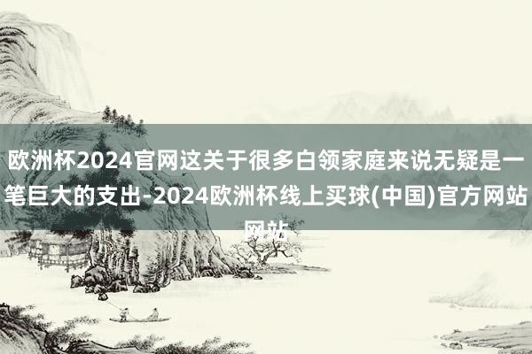 欧洲杯2024官网这关于很多白领家庭来说无疑是一笔巨大的支出-2024欧洲杯线上买球(中国)官方网站
