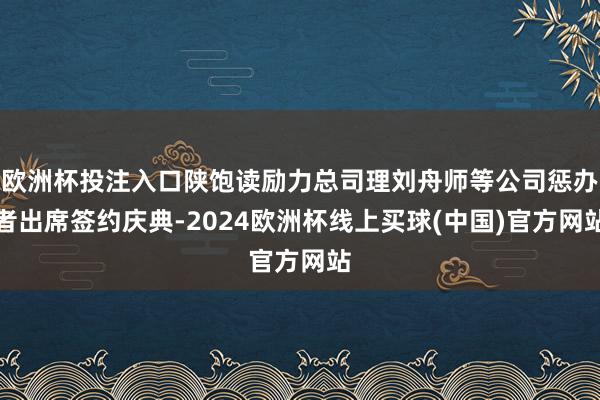 欧洲杯投注入口陕饱读励力总司理刘舟师等公司惩办者出席签约庆典-2024欧洲杯线上买球(中国)官方网站
