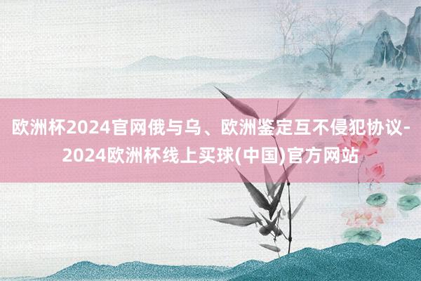 欧洲杯2024官网俄与乌、欧洲鉴定互不侵犯协议-2024欧洲杯线上买球(中国)官方网站